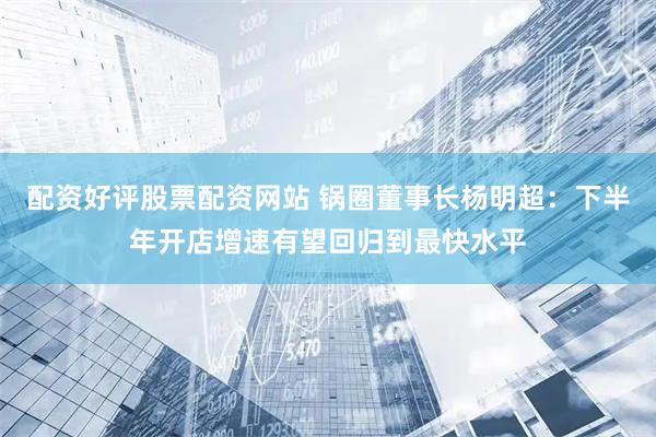 配资好评股票配资网站 锅圈董事长杨明超：下半年开店增速有望回归到最快水平