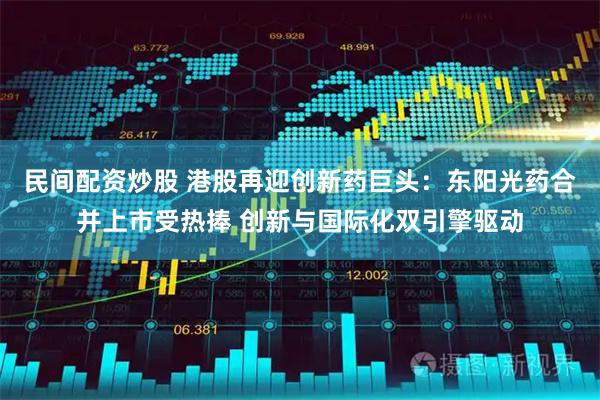 民间配资炒股 港股再迎创新药巨头：东阳光药合并上市受热捧 创新与国际化双引擎驱动