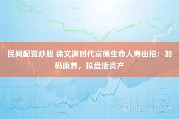 民间配资炒股 徐文渊时代富德生命人寿出招：加码康养，拟盘活资产