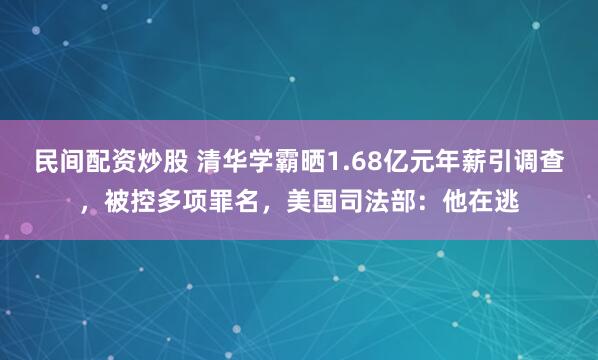 民间配资炒股 清华学霸晒1.68亿元年薪引调查，被控多项罪名，美国司法部：他在逃
