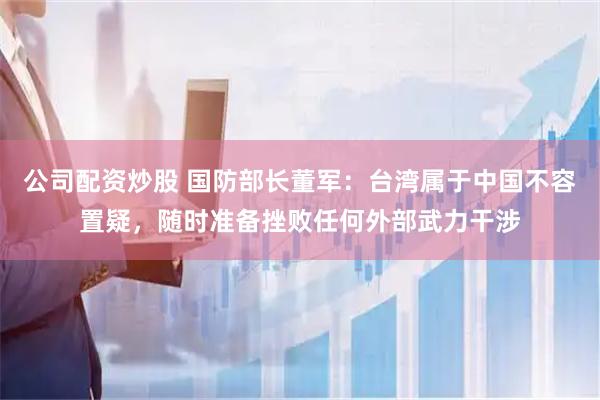 公司配资炒股 国防部长董军：台湾属于中国不容置疑，随时准备挫败任何外部武力干涉