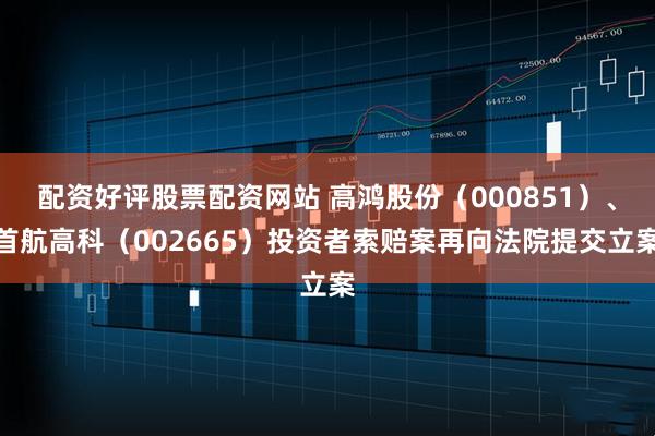 配资好评股票配资网站 高鸿股份（000851）、首航高科（002665）投资者索赔案再向法院提交立案
