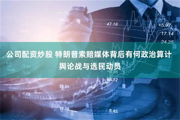 公司配资炒股 特朗普索赔媒体背后有何政治算计 舆论战与选民动员