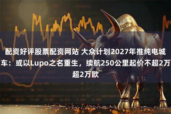 配资好评股票配资网站 大众计划2027年推纯电城市车：或以Lupo之名重生，续航250公里起价不超2万欧