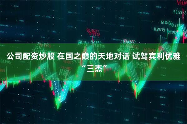 公司配资炒股 在国之巅的天地对话 试驾宾利优雅“三杰”