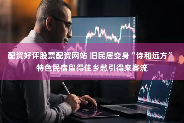 配资好评股票配资网站 旧民居变身“诗和远方” 特色民宿留得住乡愁引得来客流