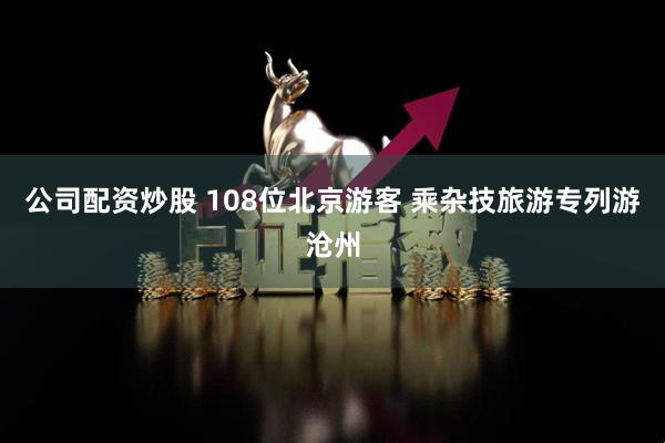 公司配资炒股 108位北京游客 乘杂技旅游专列游沧州