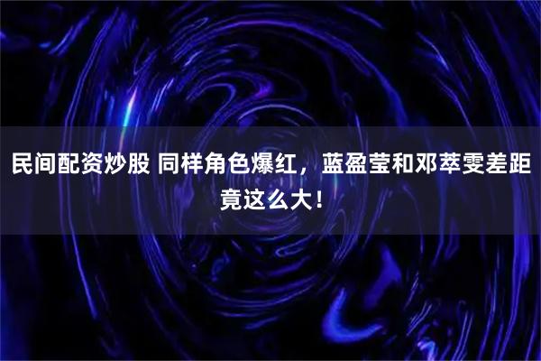 民间配资炒股 同样角色爆红，蓝盈莹和邓萃雯差距竟这么大！