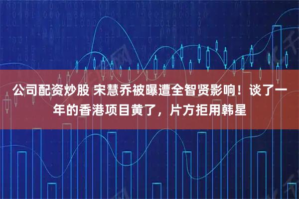 公司配资炒股 宋慧乔被曝遭全智贤影响！谈了一年的香港项目黄了，片方拒用韩星