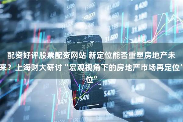 配资好评股票配资网站 新定位能否重塑房地产未来？上海财大研讨“宏观视角下的房地产市场再定位”