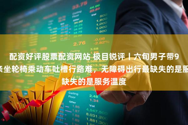 配资好评股票配资网站 极目锐评丨六旬男子带94岁母亲坐轮椅乘动车吐槽行路难，无障碍出行最缺失的是服务温度