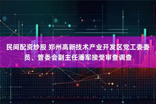 民间配资炒股 郑州高新技术产业开发区党工委委员、管委会副主任潘军接受审查调查