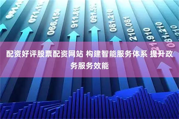 配资好评股票配资网站 构建智能服务体系 提升政务服务效能