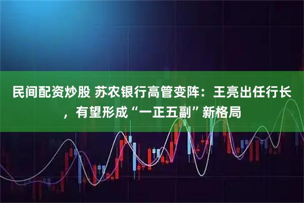 民间配资炒股 苏农银行高管变阵：王亮出任行长，有望形成“一正五副”新格局