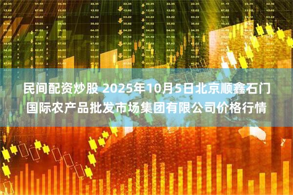 民间配资炒股 2025年10月5日北京顺鑫石门国际农产品批发市场集团有限公司价格行情