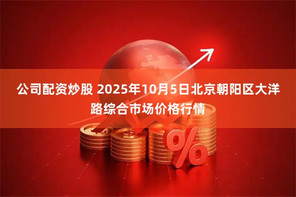 公司配资炒股 2025年10月5日北京朝阳区大洋路综合市场价格行情