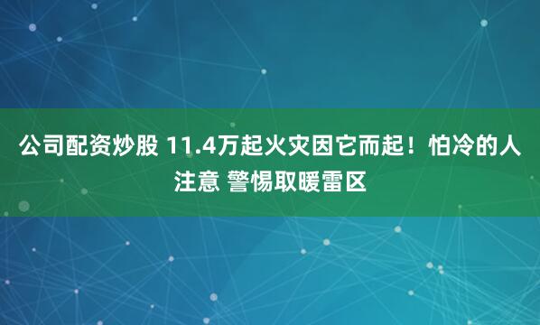 公司配资炒股 11.4万起火灾因它而起！怕冷的人注意 警惕取暖雷区