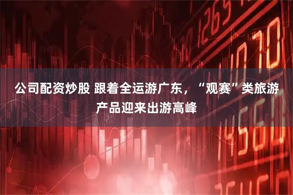 公司配资炒股 跟着全运游广东，“观赛”类旅游产品迎来出游高峰