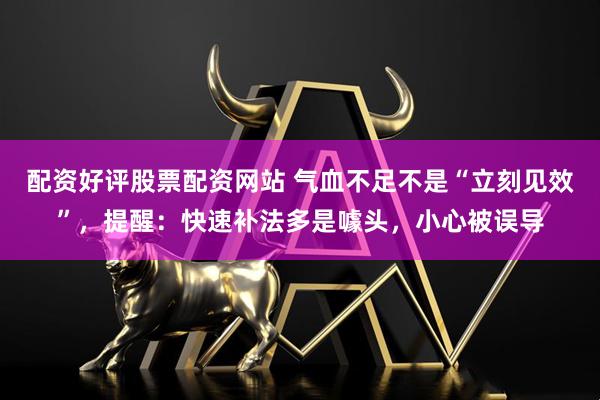 配资好评股票配资网站 气血不足不是“立刻见效”，提醒：快速补法多是噱头，小心被误导