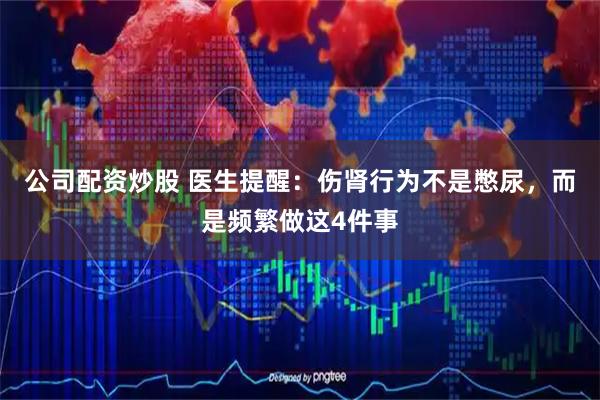 公司配资炒股 医生提醒：伤肾行为不是憋尿，而是频繁做这4件事