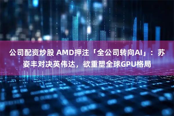 公司配资炒股 AMD押注「全公司转向AI」：苏姿丰对决英伟达，欲重塑全球GPU格局