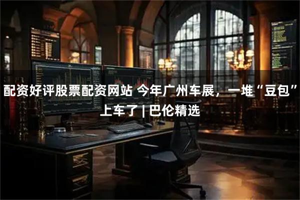 配资好评股票配资网站 今年广州车展，一堆“豆包”上车了 | 巴伦精选