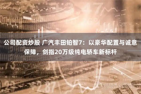 公司配资炒股 广汽丰田铂智7：以豪华配置与诚意保障，剑指20万级纯电轿车新标杆