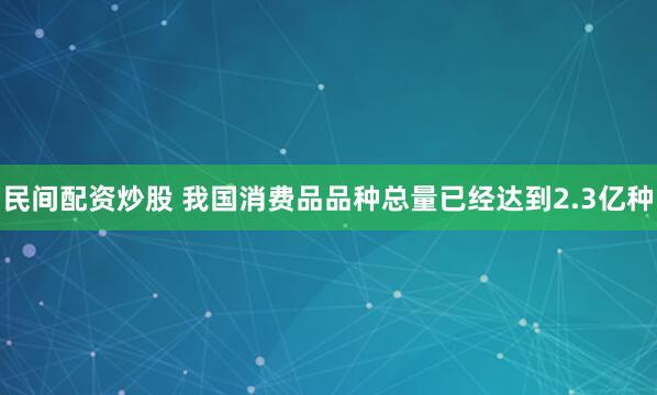 民间配资炒股 我国消费品品种总量已经达到2.3亿种