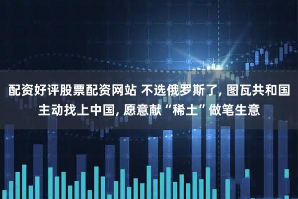 配资好评股票配资网站 不选俄罗斯了, 图瓦共和国主动找上中国, 愿意献“稀土”做笔生意