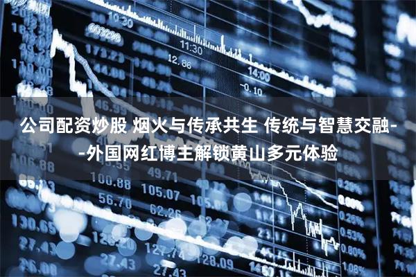 公司配资炒股 烟火与传承共生 传统与智慧交融--外国网红博主解锁黄山多元体验