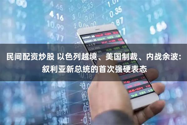 民间配资炒股 以色列越境、美国制裁、内战余波: 叙利亚新总统的首次强硬表态