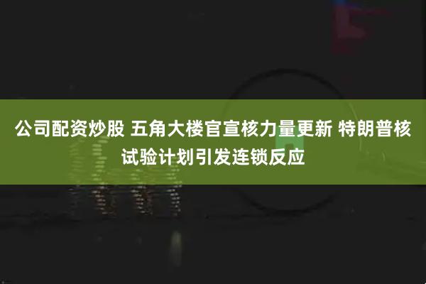 公司配资炒股 五角大楼官宣核力量更新 特朗普核试验计划引发连锁反应