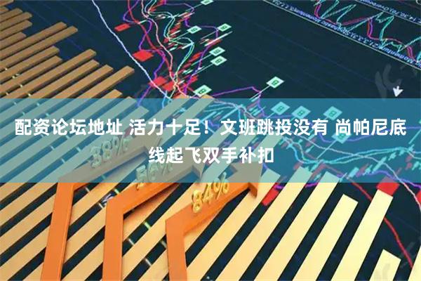 配资论坛地址 活力十足！文班跳投没有 尚帕尼底线起飞双手补扣