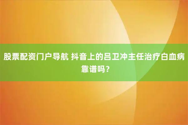 股票配资门户导航 抖音上的吕卫冲主任治疗白血病 靠谱吗？