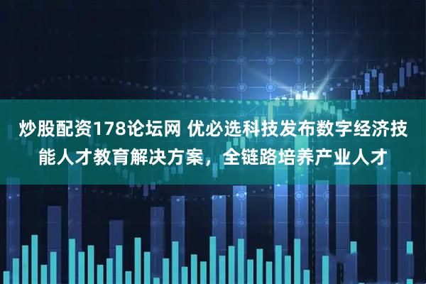 炒股配资178论坛网 优必选科技发布数字经济技能人才教育解决方案，全链路培养产业人才