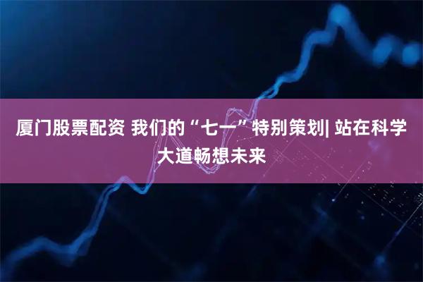 厦门股票配资 我们的“七一”特别策划| 站在科学大道畅想未来
