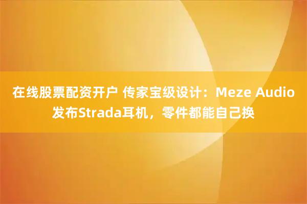 在线股票配资开户 传家宝级设计：Meze Audio发布Strada耳机，零件都能自己换