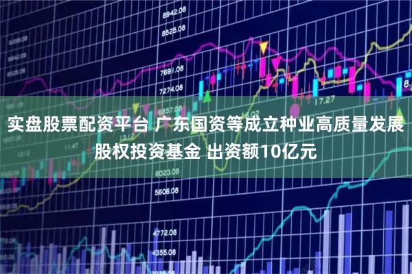 实盘股票配资平台 广东国资等成立种业高质量发展股权投资基金 出资额10亿元