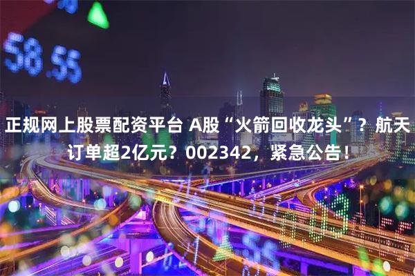 正规网上股票配资平台 A股“火箭回收龙头”？航天订单超2亿元？002342，紧急公告！
