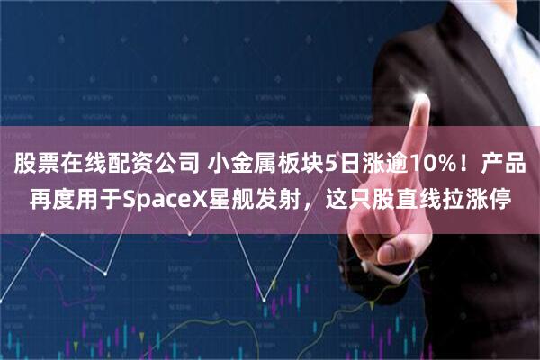 股票在线配资公司 小金属板块5日涨逾10%！产品再度用于SpaceX星舰发射，这只股直线拉涨停