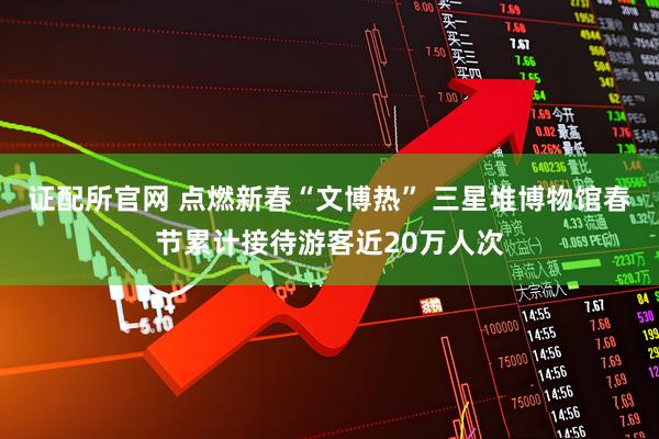 证配所官网 点燃新春“文博热” 三星堆博物馆春节累计接待游客近20万人次