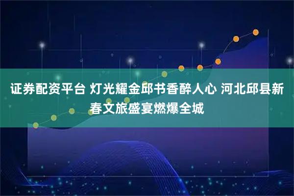 证券配资平台 灯光耀金邱书香醉人心 河北邱县新春文旅盛宴燃爆全城