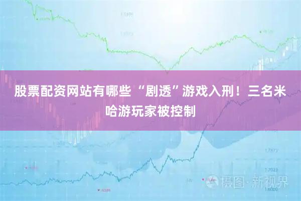股票配资网站有哪些 “剧透”游戏入刑！三名米哈游玩家被控制