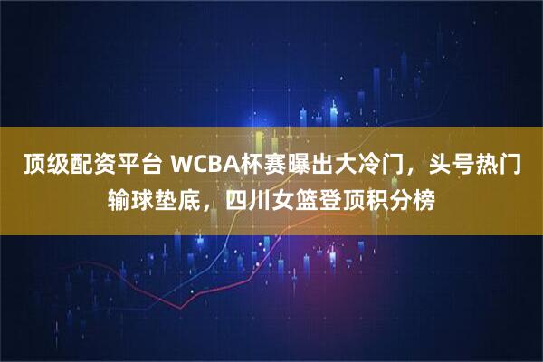 顶级配资平台 WCBA杯赛曝出大冷门，头号热门输球垫底，四川女篮登顶积分榜
