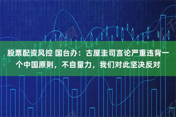 股票配资风控 国台办：古屋圭司言论严重违背一个中国原则，不自量力，我们对此坚决反对