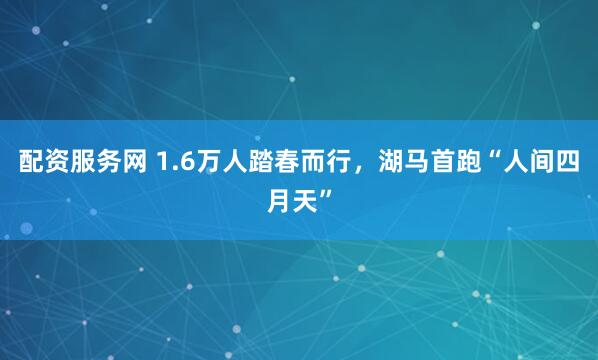 配资服务网 1.6万人踏春而行，湖马首跑“人间四月天”