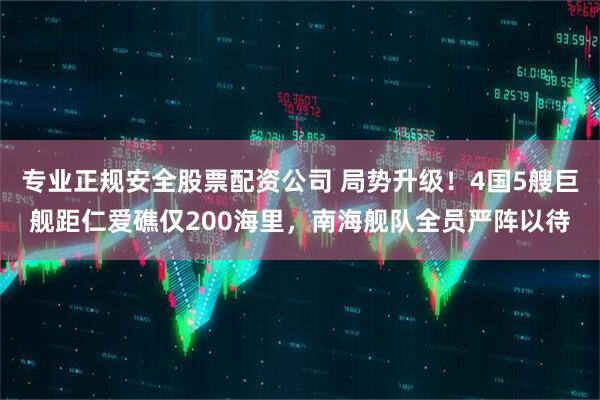 专业正规安全股票配资公司 局势升级！4国5艘巨舰距仁爱礁仅200海里，南海舰队全员严阵以待