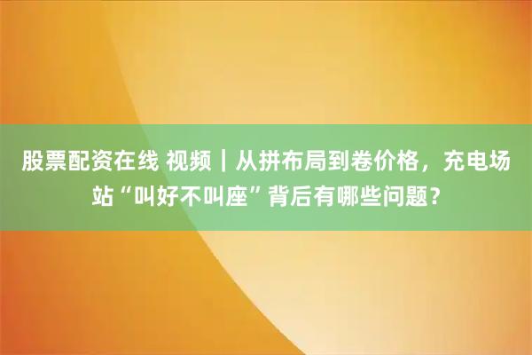 股票配资在线 视频｜从拼布局到卷价格，充电场站“叫好不叫座”背后有哪些问题？