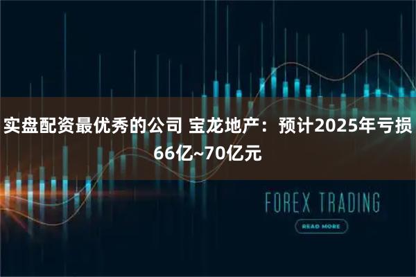 实盘配资最优秀的公司 宝龙地产：预计2025年亏损66亿~70亿元