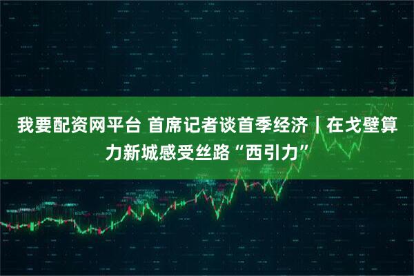 我要配资网平台 首席记者谈首季经济｜在戈壁算力新城感受丝路“西引力”